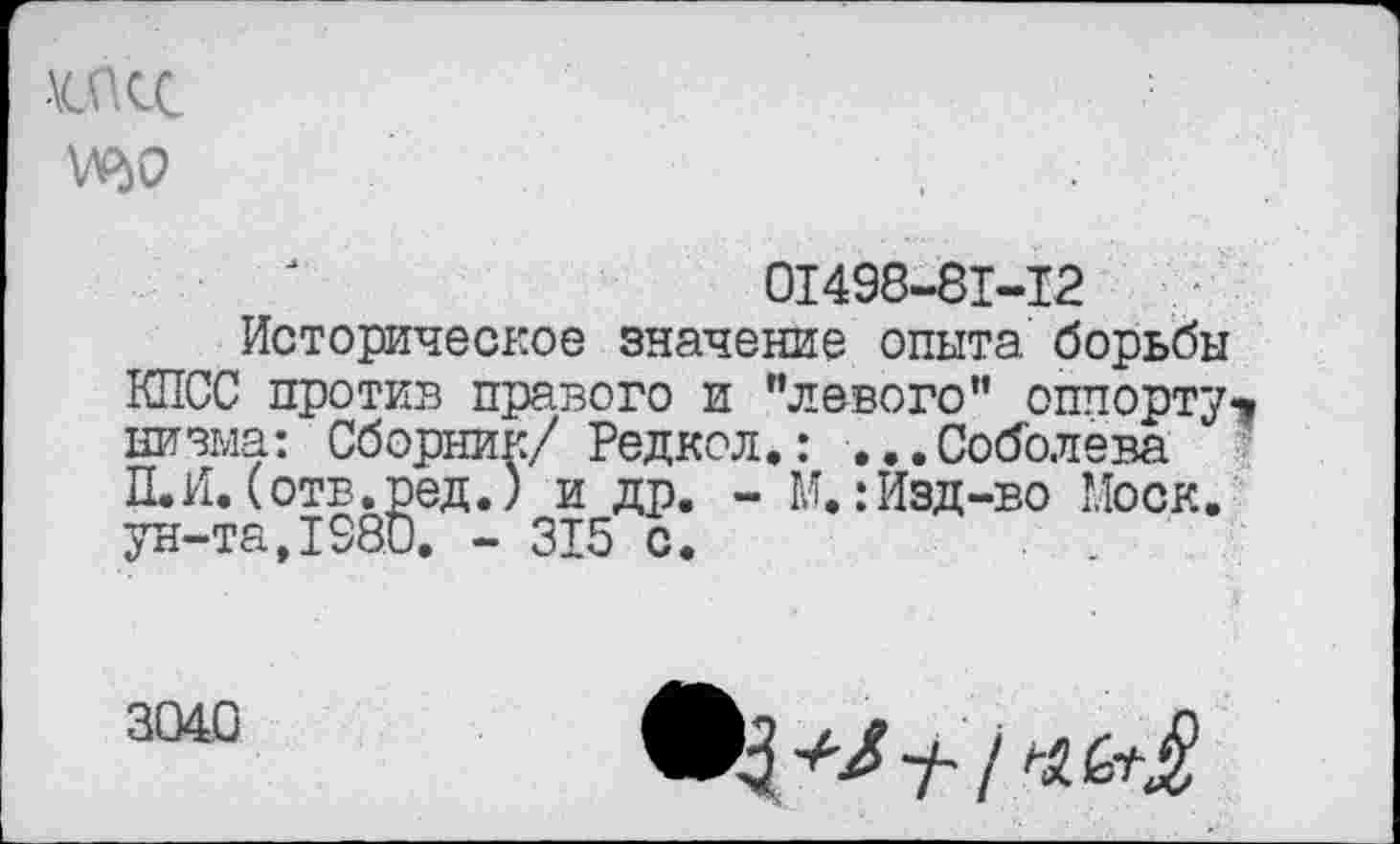 ﻿-\œcc
0I498-8I-I2
Историческое значение опыта борьбы КПСС против правого и ’’левого” оппорту-* низыа: Сборник/ Редкол.: ...Соболева П.И. (отв.ред.) и др. - М. : Изд-во Моск, ун-та,1980. - 315 с.
3040
